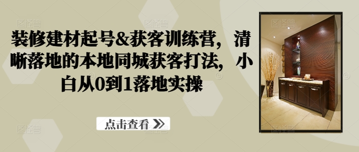 装修建材起号&获客训练营，​清晰落地的本地同城获客打法，小白从0到1落地实操-谷进海小站