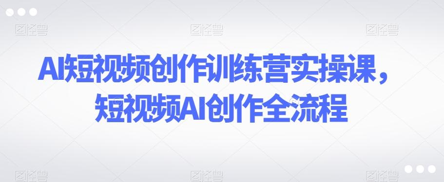 AI短视频创作训练营实操课，短视频AI创作全流程-谷进海小站