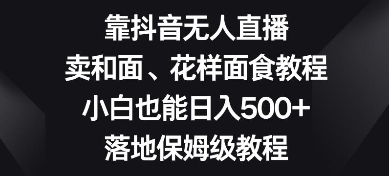 靠抖音无人直播，卖和面、花样面试教程，小白也能日入500+，落地保姆级教程【揭秘】-谷进海小站