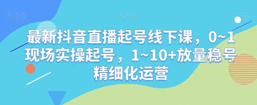 最新抖音直播起号线下课，0~1现场实操起号，1~10+放量稳号精细化运营-谷进海小站