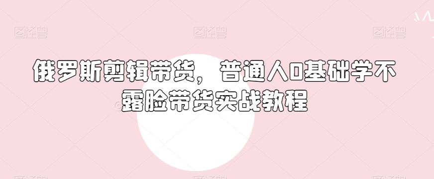 俄罗斯产品剪辑带货，普通人0基础学不露脸带货实战教程-谷进海小站