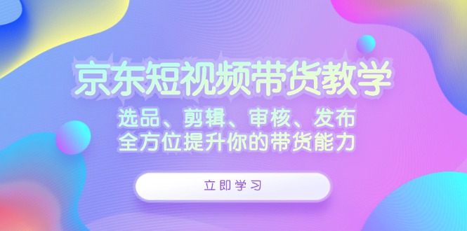 京东短视频带货教学：选品、剪辑、审核、发布，全方位提升你的带货能力-谷进海小站