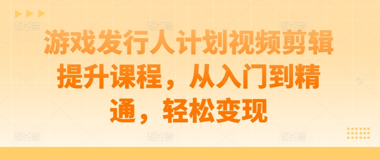 游戏发行人计划视频剪辑提升课程，从入门到精通，轻松变现-谷进海小站