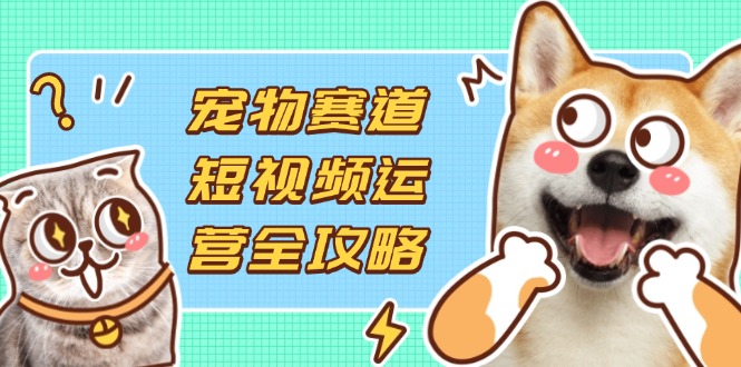 宠物赛道短视频运营全攻略，选品拍摄剪辑实操，实现流量到收益转化-谷进海小站