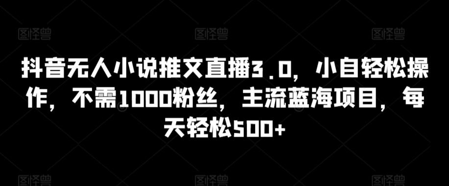 抖音无人小说推文直播3.0，小自轻松操作，不需1000粉丝，主流蓝海项目，每天轻松500+【揭秘】-谷进海小站