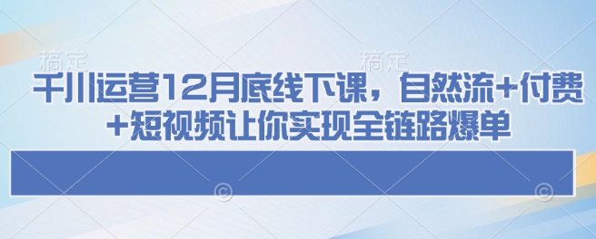 千川运营12月底线下课，自然流+付费+短视频让你实现全链路爆单-谷进海小站