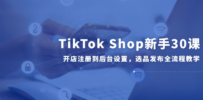 TikTok Shop新手30课，开店注册到后台设置，选品发布全流程教学-谷进海小站