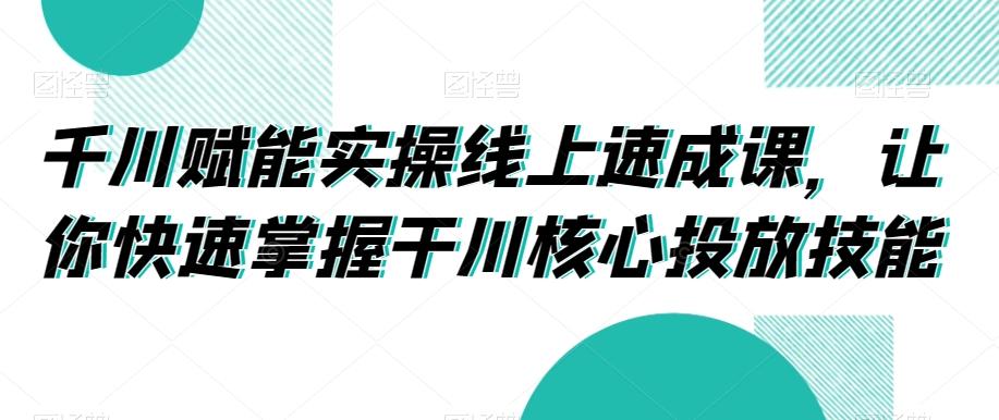 千川赋能实操线上速成课，让你快速掌握干川核心投放技能-谷进海小站