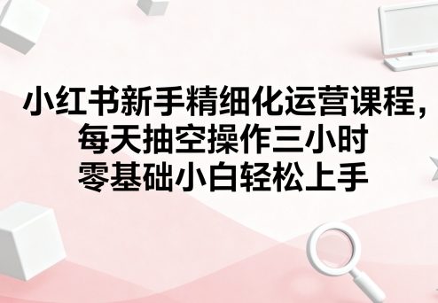 小红书新手精细化运营课程，每天抽空操作三小时，零基础小白轻松上手-谷进海小站