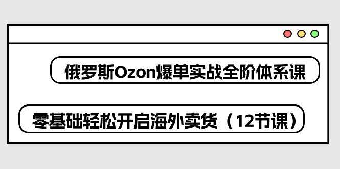 俄罗斯 Ozon-爆单实战全阶体系课，零基础轻松开启海外卖货(12节课-谷进海小站