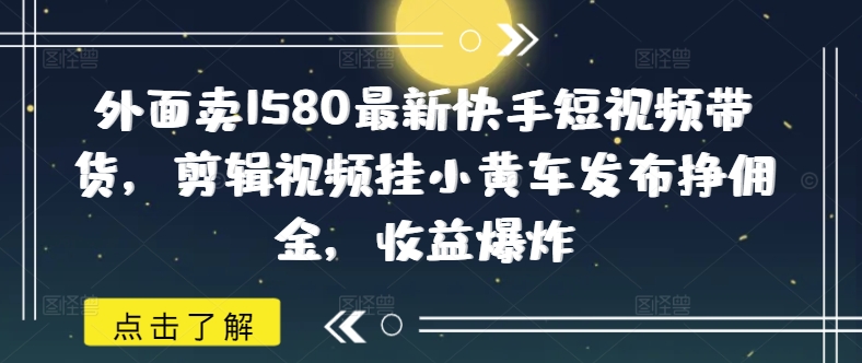 外面卖1580最新快手短视频带货，剪辑视频挂小黄车发布挣佣金，收益爆炸-谷进海小站