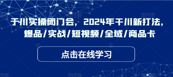 于川实操闭门会，2024年干川新打法，爆品/实战/短视频/全域/商品卡-谷进海小站