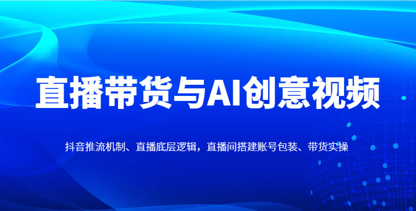直播带货与AI创意视频，抖音推流机制、直播底层逻辑，直播间搭建账号包装、带货实操-谷进海小站