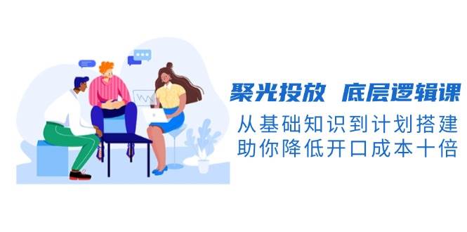 聚光投放底层逻辑课，从基础知识到计划搭建，助你降低开口成本十倍-谷进海小站