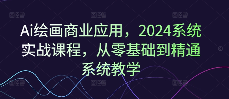 Ai绘画商业应用，2024系统实战课程，从零基础到精通系统教学-谷进海小站