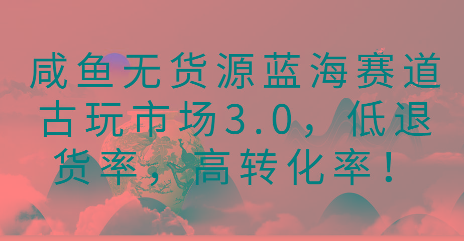 咸鱼无货源蓝海赛道古玩市场3.0，低退货率，高转化率！-谷进海小站