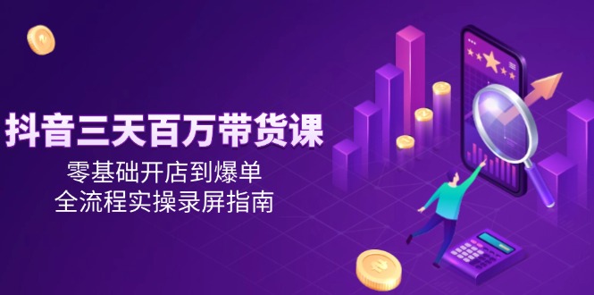 抖音三天百万带货课，零基础开店到爆单，全流程实操录屏指南-谷进海小站