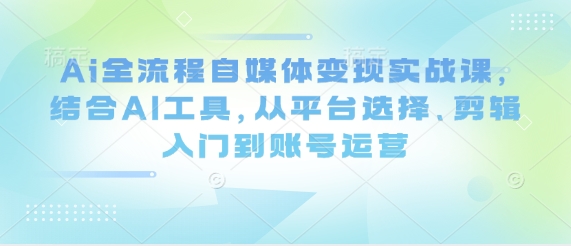 Ai全流程自媒体变现实战课，结合AI工具，从平台选择、剪辑入门到账号运营-谷进海小站