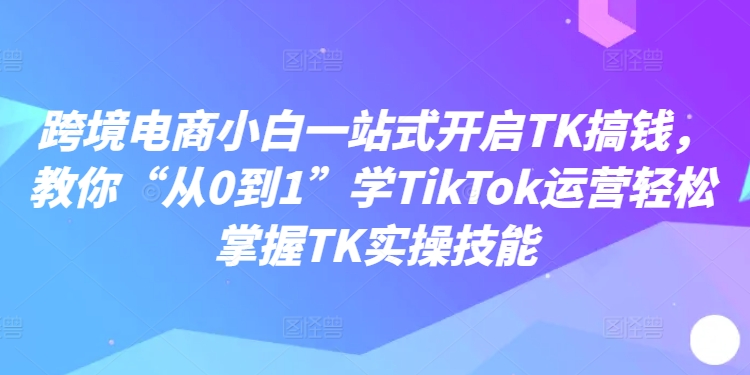 跨境电商小白一站式开启TK搞钱，教你“从0到1”学TikTok运营轻松掌握TK实操技能-谷进海小站