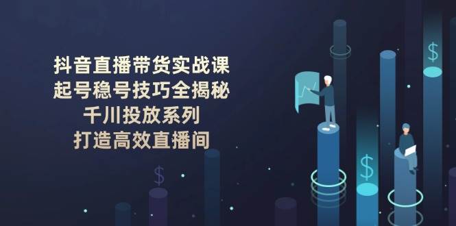 抖音直播带货实战课：起号稳号技巧全揭秘, 千川投放系列, 打造高效直播间-谷进海小站