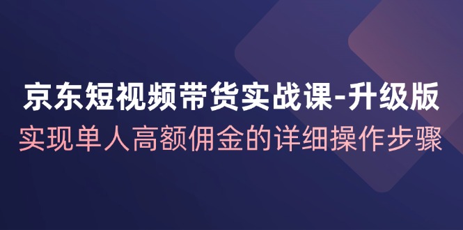 京东短视频带货实战课升级版，实现单人高额佣金的详细操作步骤-谷进海小站