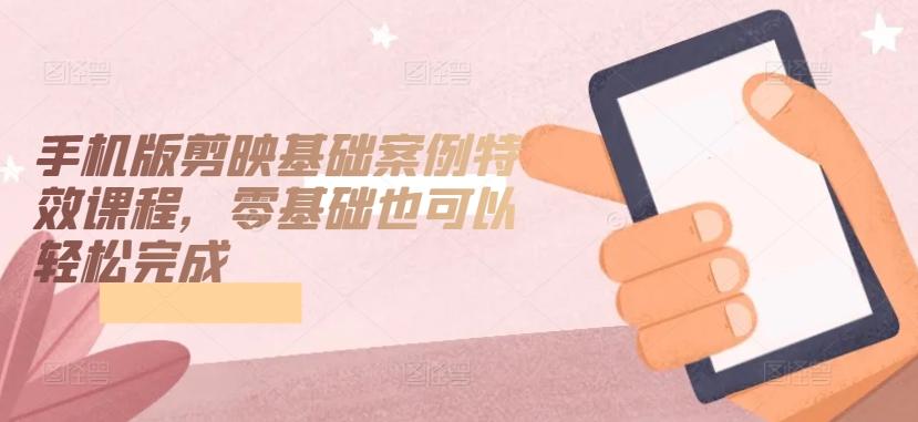 手机版剪映基础案例特效课程，零基础也可以轻松完成-谷进海小站