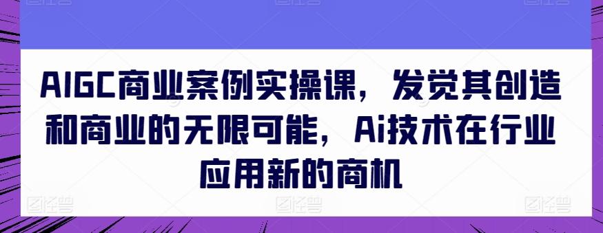 AIGC商业案例实操课，发觉其创造和商业的无限可能，Ai技术在行业应用新的商机-谷进海小站