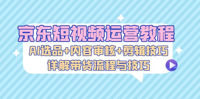 京东短视频运营教程：AI选品+内容审核+剪辑技巧，详解带货流程与技巧-谷进海小站