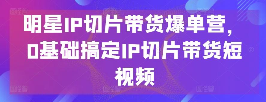 明星IP切片带货爆单营，0基础搞定IP切片带货短视频-谷进海小站