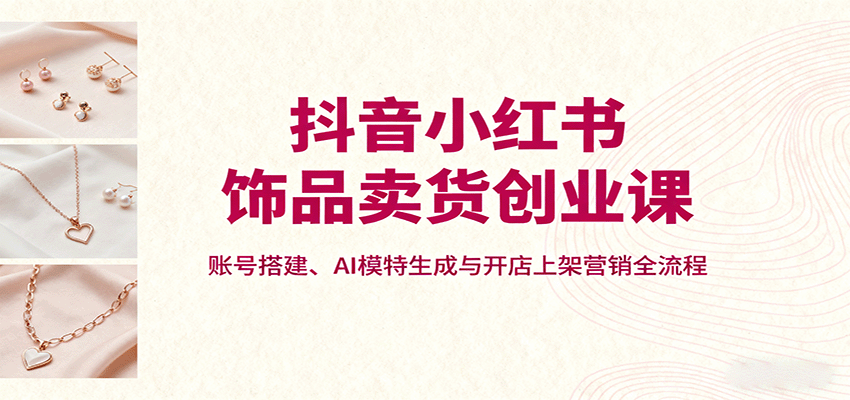 抖音小红书饰品卖货创业课，账号搭建、AI模特生成与开店上架营销全流程-谷进海小站