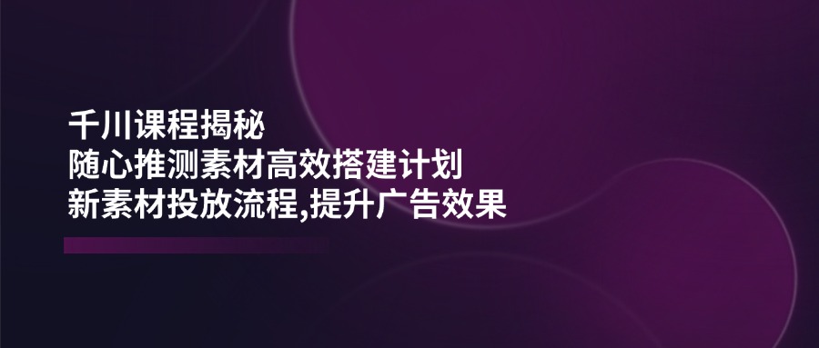 千川课程揭秘：随心推测素材高效搭建计划,新素材投放流程,提升广告效果-谷进海小站