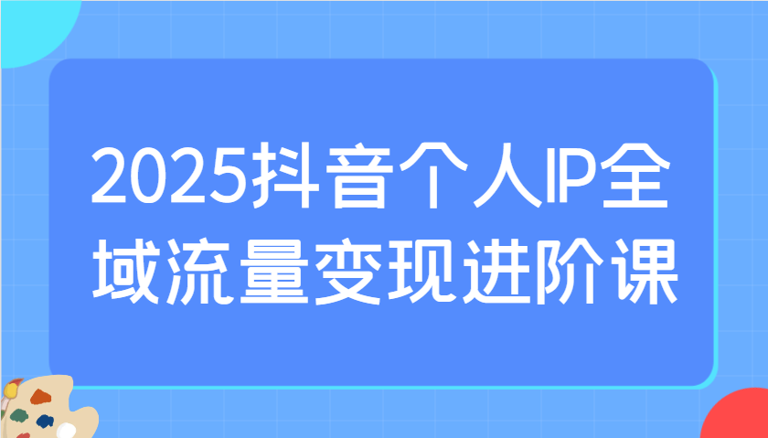 2025抖音个人IP全域流量变现进阶课：选爆品、抖音付费投流、千川投流实操及优化等-谷进海小站