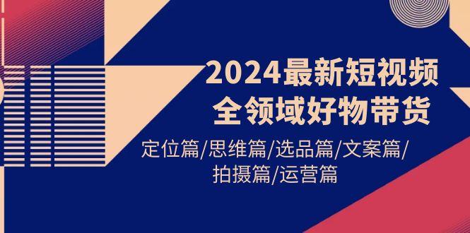 (9818期)2024最新短视频全领域好物带货 定位篇/思维篇/选品篇/文案篇/拍摄篇/运营篇-谷进海小站