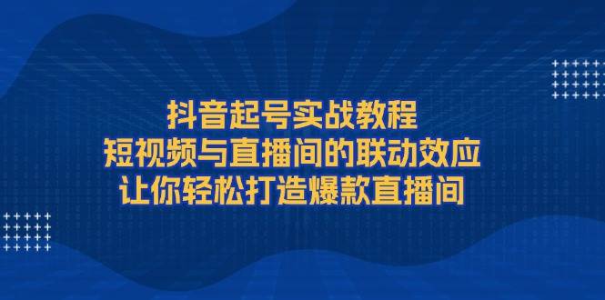 抖音起号实战教程，短视频与直播间的联动效应，让你轻松打造爆款直播间-谷进海小站