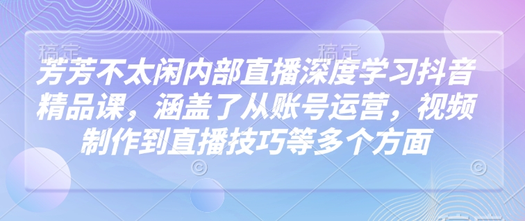 芳芳不太闲内部直播深度学习抖音精品课，涵盖了从账号运营，视频制作到直播技巧等多个方面-谷进海小站