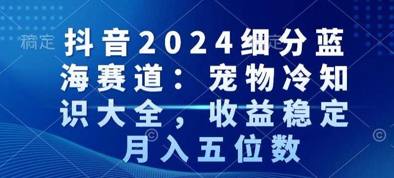 抖音2024细分蓝海赛道：宠物冷知识大全，收益稳定，月入五位数【揭秘】-谷进海小站