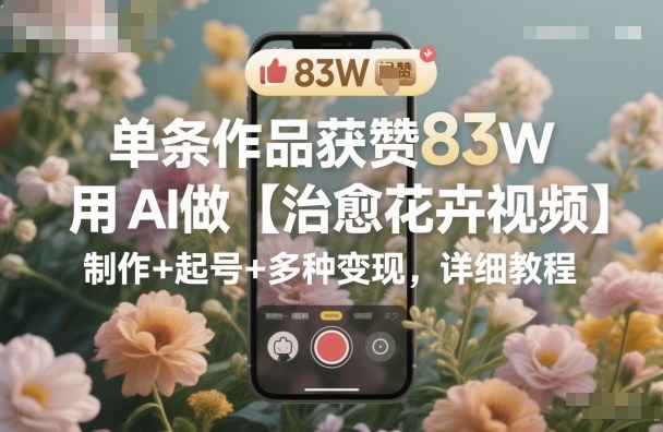 单条作品获赞83W，用AI做【治愈花卉视频】，制作+起号+多种变现，详细教程-谷进海小站