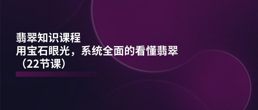 翡翠知识课程，用宝石眼光，系统全面的看懂翡翠(22节课-谷进海小站