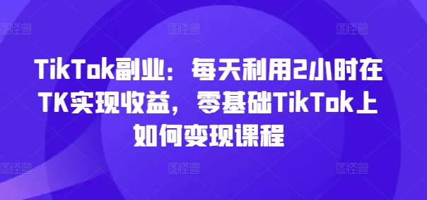 TikTok副业：每天利用2小时在TK实现收益，零基础TikTok上如何变现课程-谷进海小站