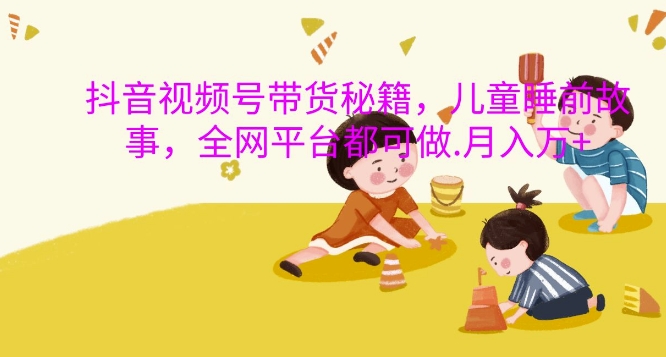 抖音视频号带货秘籍，儿童睡前故事，全网平台都可做，月入过W【揭秘】-谷进海小站