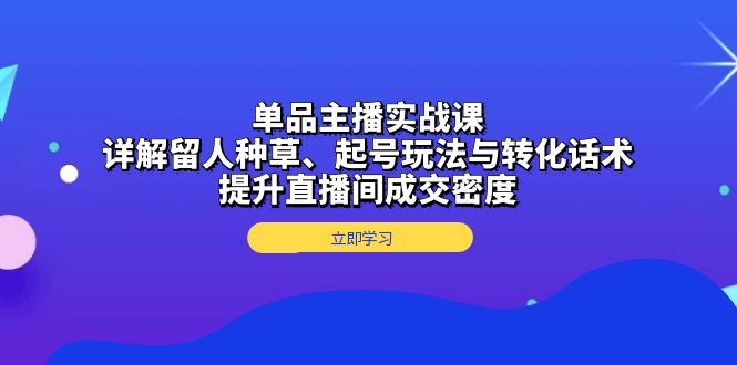 单品主播实战课：详解留人种草、起号玩法与转化话术，提升直播间成交密度-谷进海小站