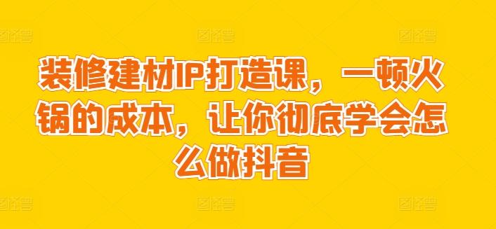 装修建材IP打造课，一顿火锅的成本，让你彻底学会怎么做抖音-谷进海小站