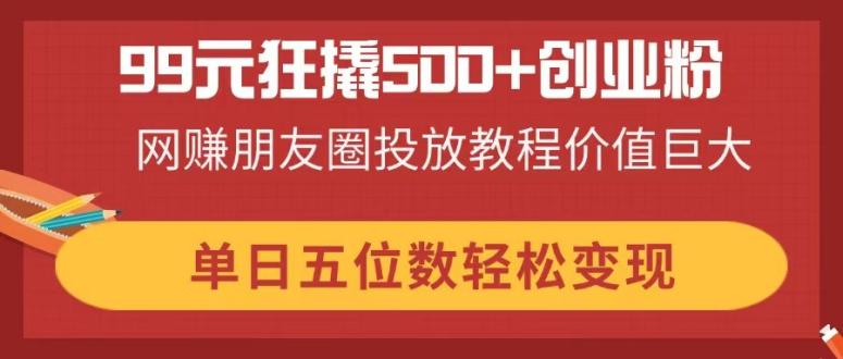 99元狂撬500+创业粉，网赚朋友圈投放教程价值巨大，单日五位数轻松变现-谷进海小站