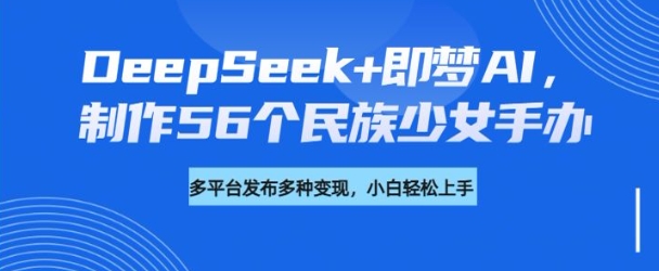 DeepSeek+即梦AI，制作56个民族少女手办，附详细教程+变现方向-谷进海小站