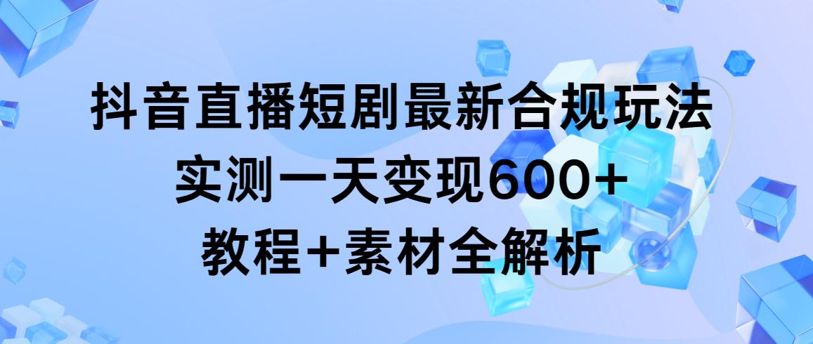 抖音直播短剧最新合规玩法，实测一天变现600+，教程+素材全解析-谷进海小站