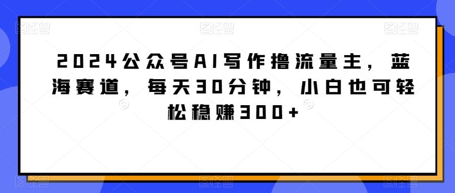 2024公众号AI写作撸流量主，蓝海赛道，每天30分钟，小白也可轻松稳赚300+【揭秘】-谷进海小站