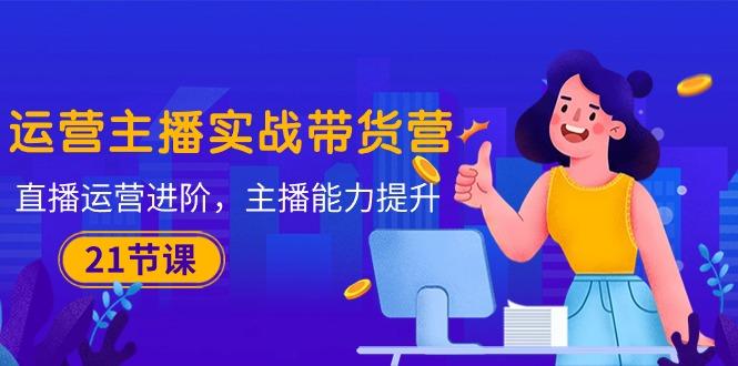 运营主播·实战带货营：直播运营 进阶，主播 能力提升(21节课-谷进海小站