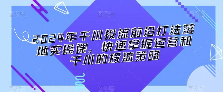 2024年千川投流前沿打法落地实操课，快速掌握运营和千川的投流策略-谷进海小站