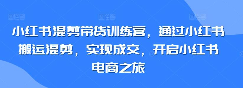 小红书混剪带货训练营，通过小红书搬运混剪，实现成交，开启小红书电商之旅-谷进海小站