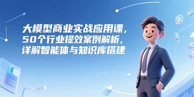 大模型商业实战应用课，50个行业提效案例解析，详解智能体与知识库搭建-谷进海小站